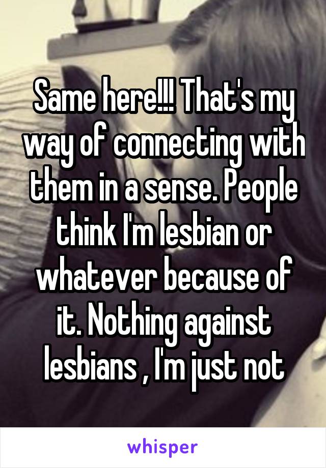 Same here!!! That's my way of connecting with them in a sense. People think I'm lesbian or whatever because of it. Nothing against lesbians , I'm just not