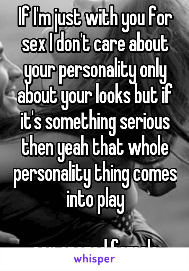 If I'm just with you for sex I don't care about your personality only about your looks but if it's something serious then yeah that whole personality thing comes into play

-sex crazed female-