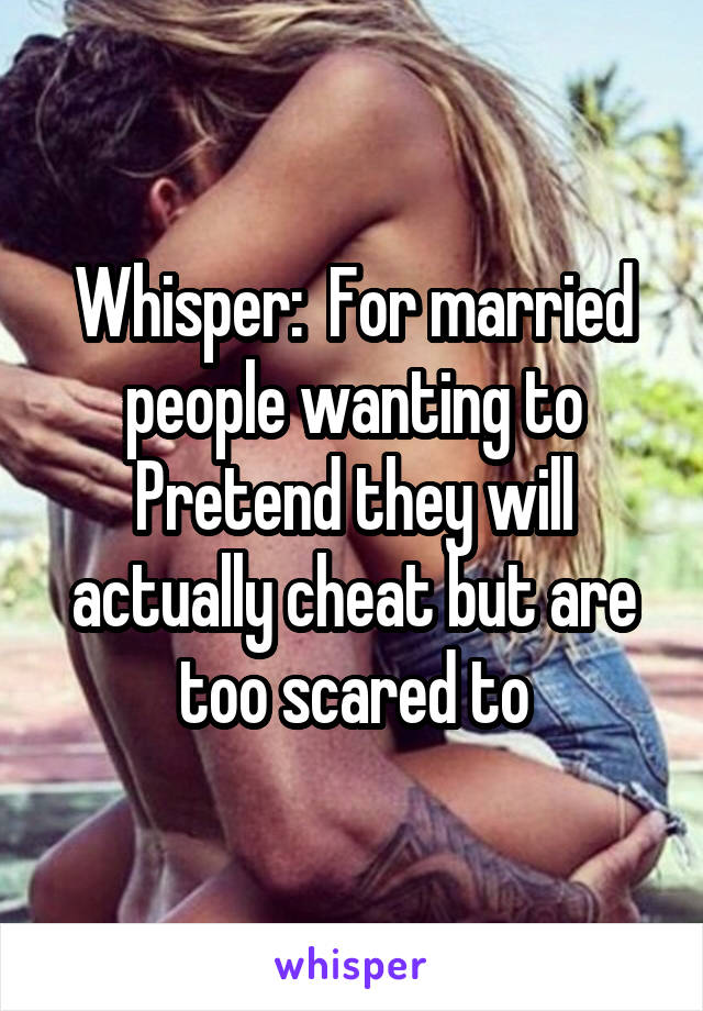 Whisper:  For married people wanting to
Pretend they will actually cheat but are too scared to