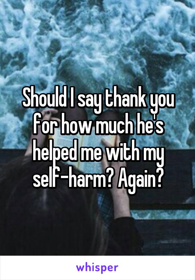 Should I say thank you for how much he's helped me with my self-harm? Again?