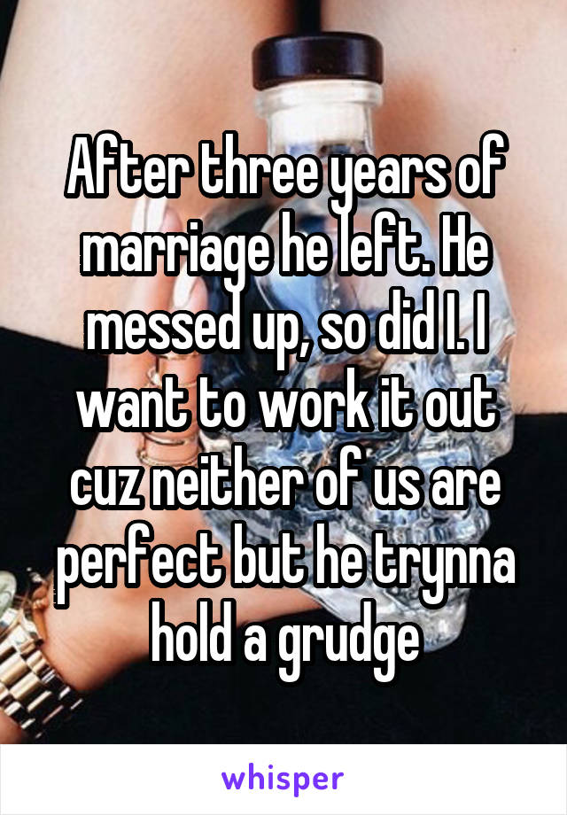 After three years of marriage he left. He messed up, so did I. I want to work it out cuz neither of us are perfect but he trynna hold a grudge