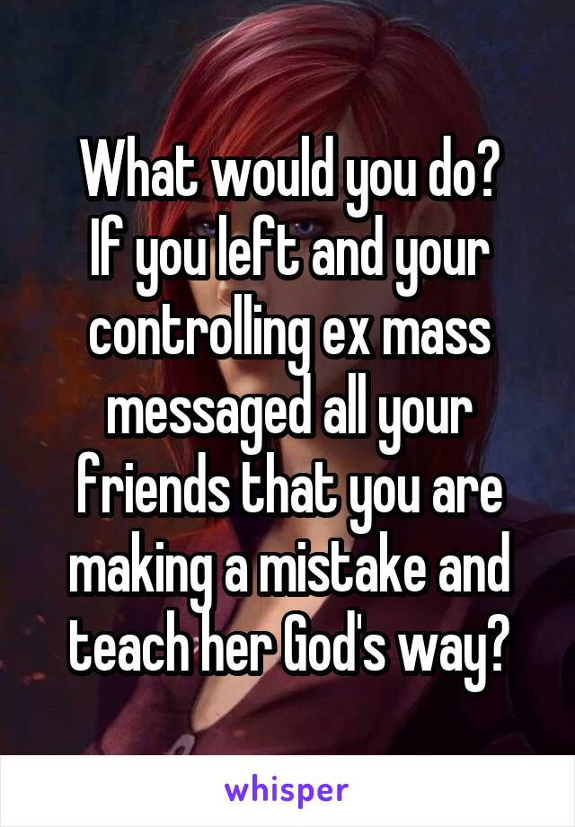 What would you do?
If you left and your controlling ex mass messaged all your friends that you are making a mistake and teach her God's way?