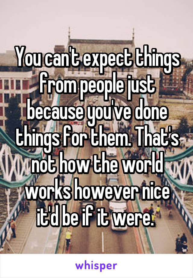 You can't expect things from people just because you've done things for them. That's not how the world works however nice it'd be if it were. 