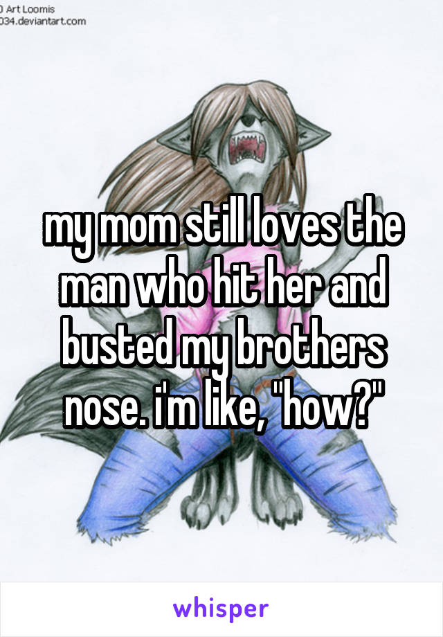 my mom still loves the man who hit her and busted my brothers nose. i'm like, "how?"