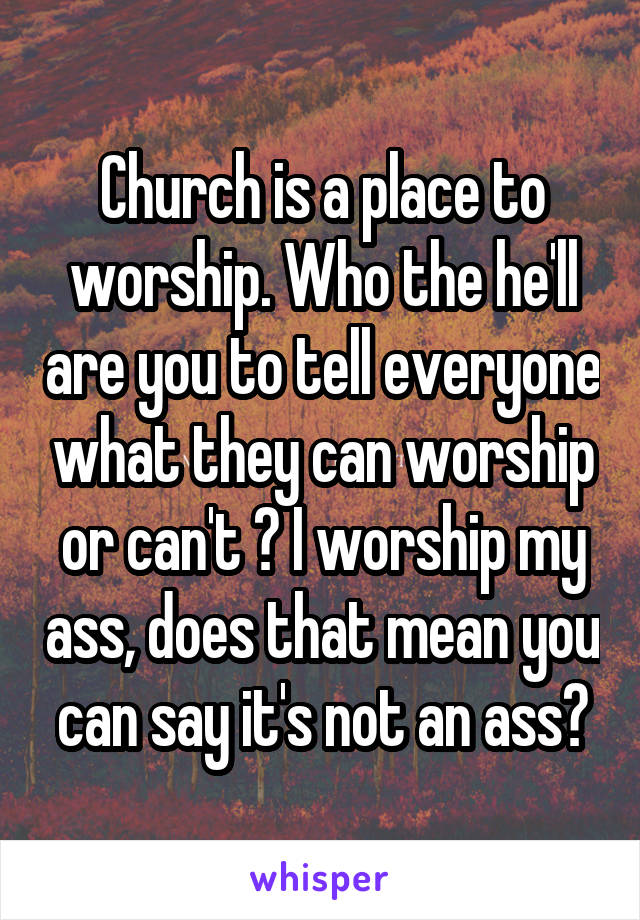 Church is a place to worship. Who the he'll are you to tell everyone what they can worship or can't ? I worship my ass, does that mean you can say it's not an ass?