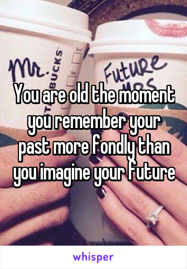 You are old the moment you remember your past more fondly than you imagine your future