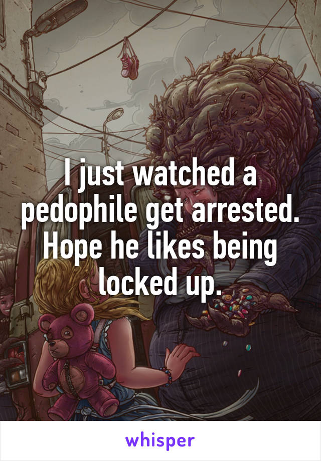 I just watched a pedophile get arrested.
Hope he likes being locked up.