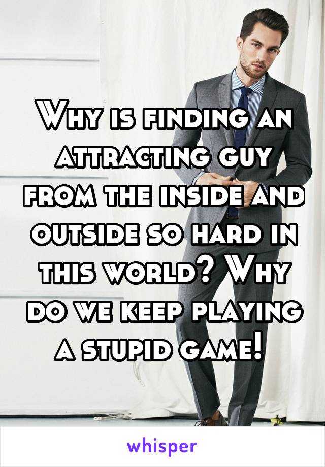 Why is finding an attracting guy from the inside and outside so hard in this world? Why do we keep playing a stupid game! 