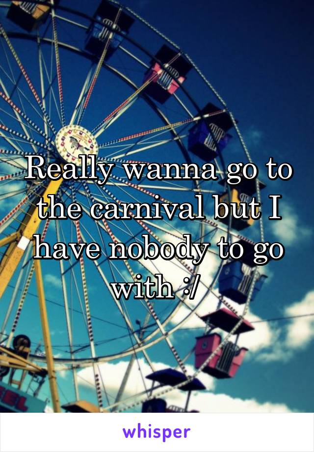 Really wanna go to the carnival but I have nobody to go with :/ 