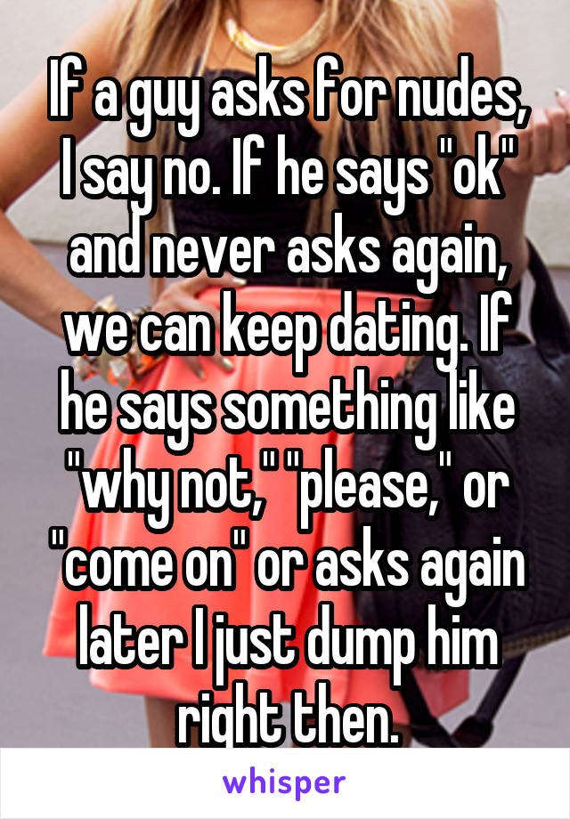 If a guy asks for nudes, I say no. If he says "ok" and never asks again, we can keep dating. If he says something like "why not," "please," or "come on" or asks again later I just dump him right then.