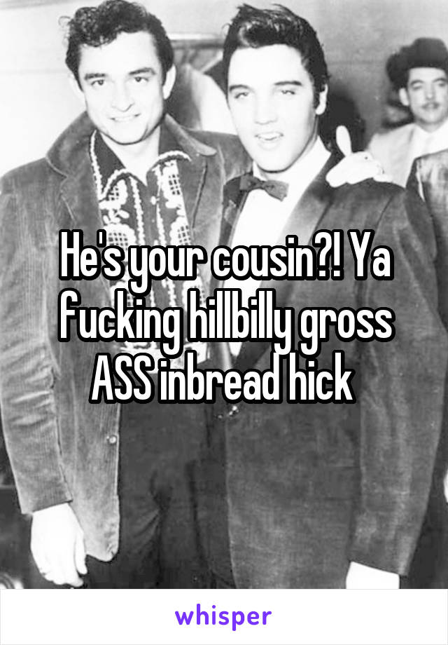 He's your cousin?! Ya fucking hillbilly gross ASS inbread hick 