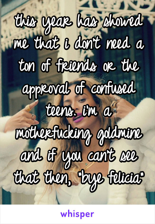 this year has showed me that i don't need a ton of friends or the approval of confused teens. i'm a motherfucking goldmine and if you can't see that then, "bye felicia" 