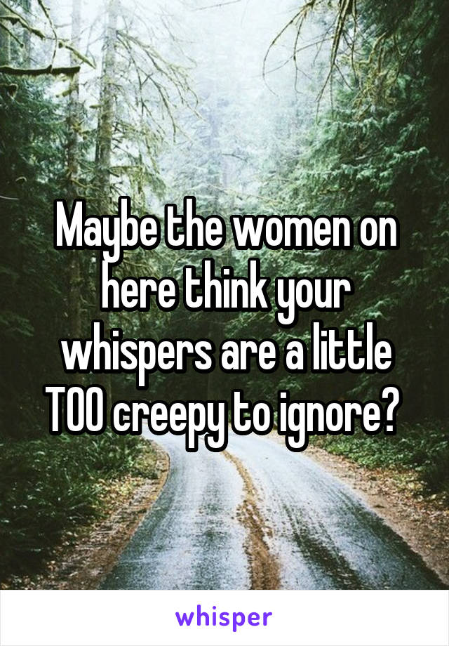 Maybe the women on here think your whispers are a little TOO creepy to ignore? 