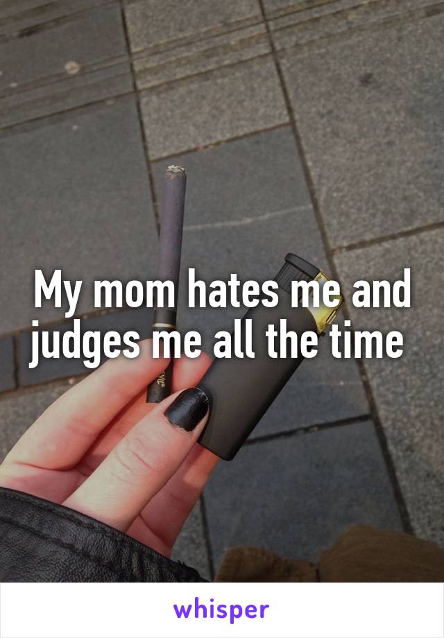 My mom hates me and judges me all the time 