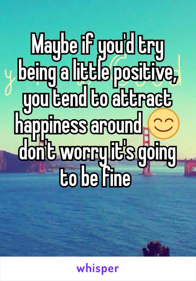 Maybe if you'd try being a little positive, you tend to attract happiness around 😊 don't worry it's going to be fine 