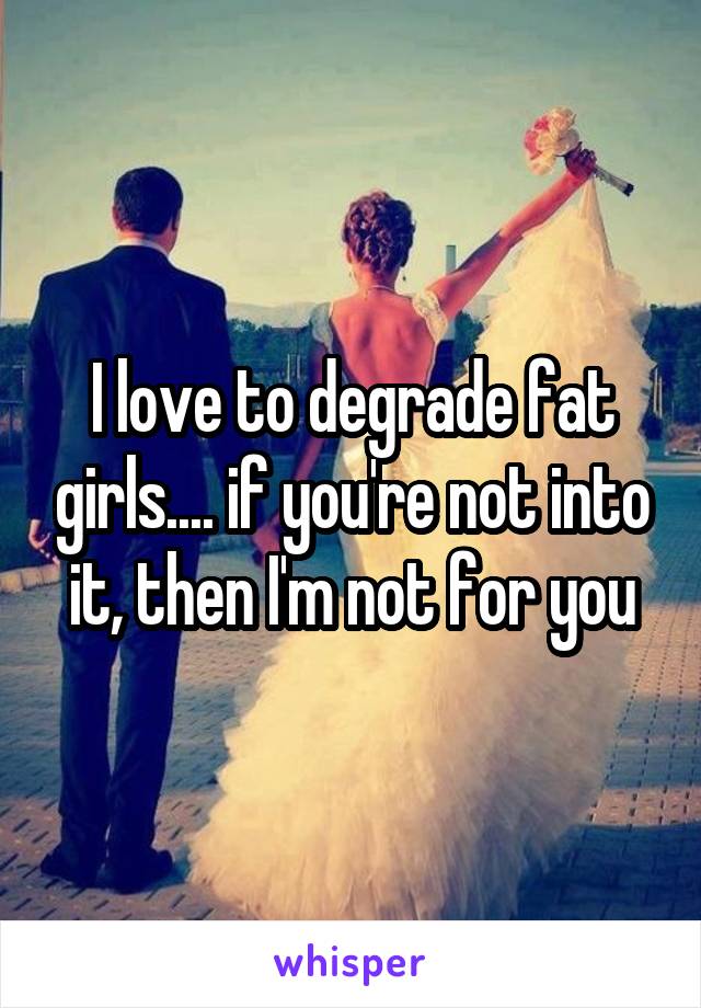 I love to degrade fat girls.... if you're not into it, then I'm not for you