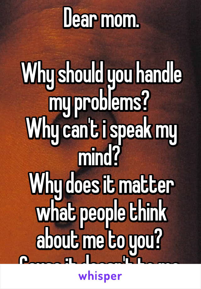 Dear mom.

Why should you handle my problems? 
Why can't i speak my mind? 
Why does it matter what people think about me to you? 
Cause it doesn't to me.