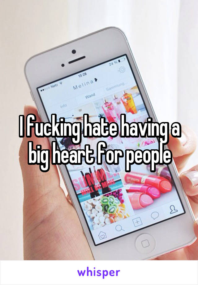 I fucking hate having a big heart for people