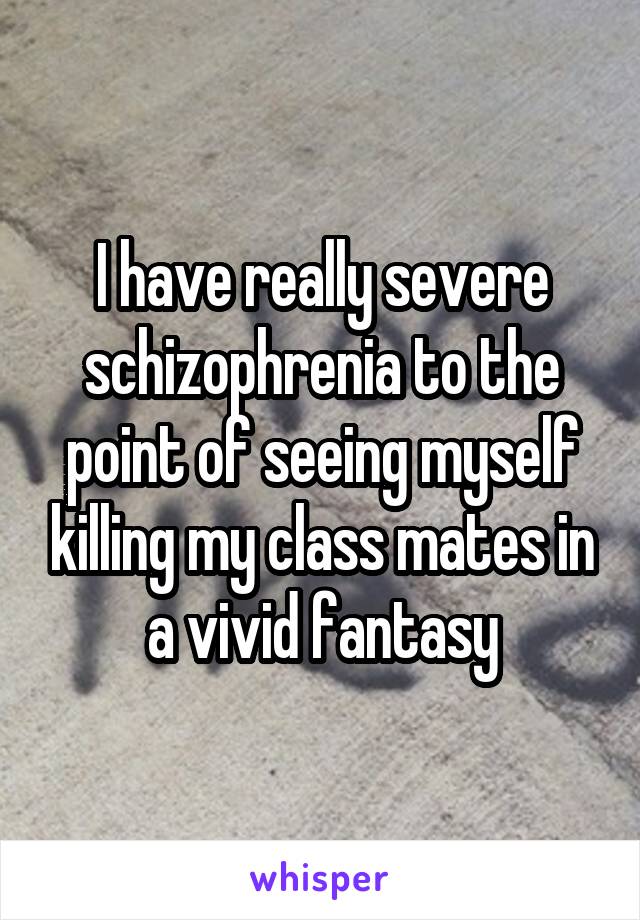 I have really severe schizophrenia to the point of seeing myself killing my class mates in a vivid fantasy