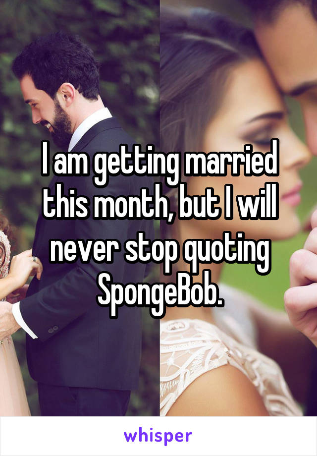 I am getting married this month, but I will never stop quoting SpongeBob.
