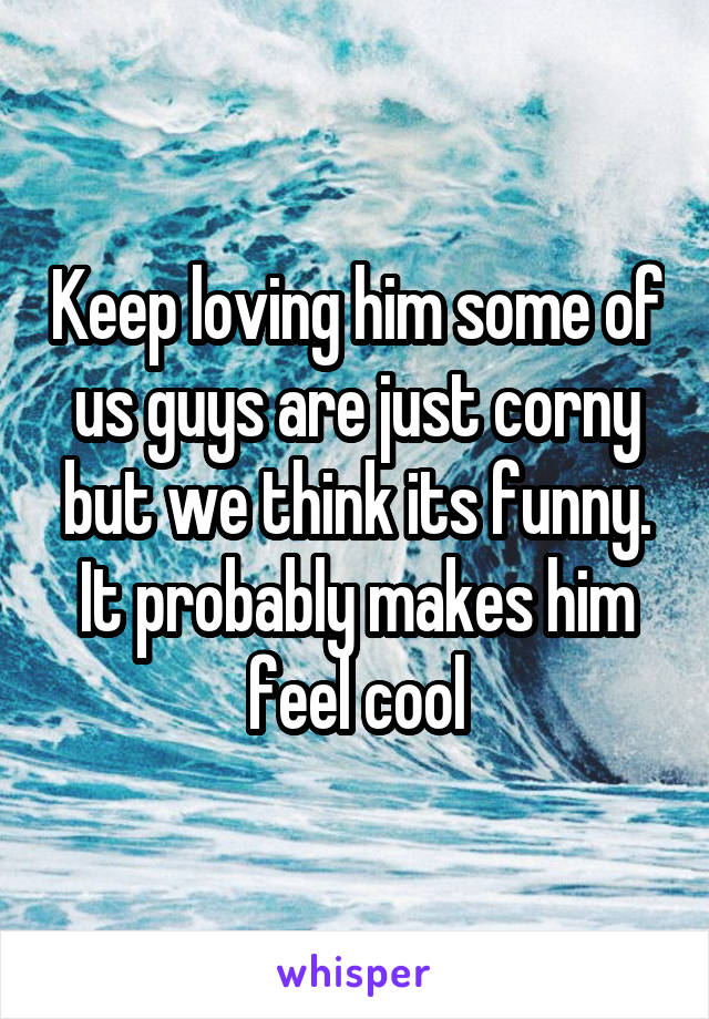 Keep loving him some of us guys are just corny but we think its funny. It probably makes him feel cool