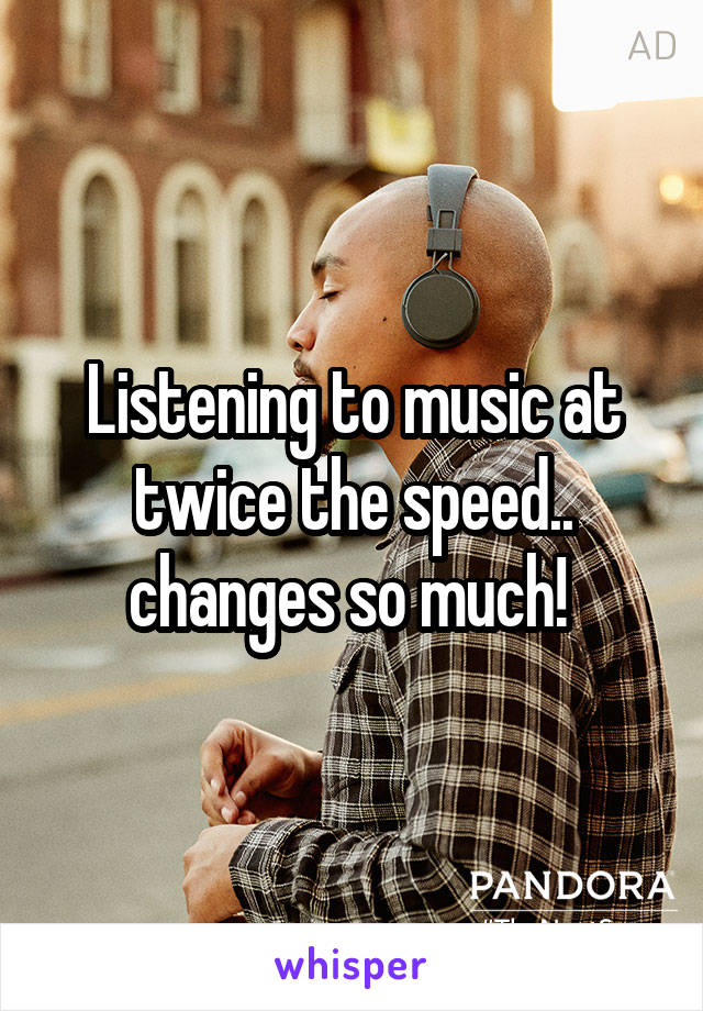 Listening to music at twice the speed.. changes so much! 