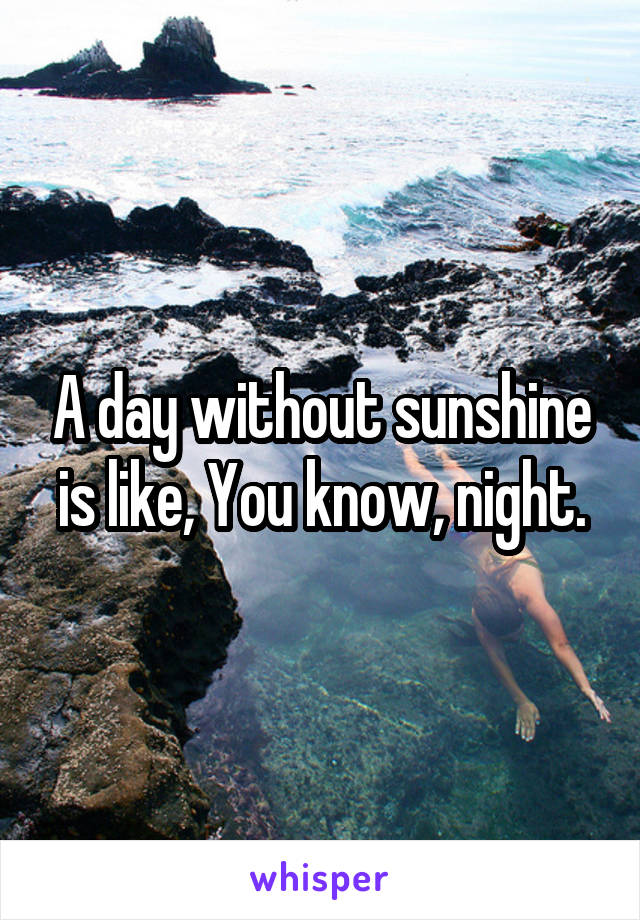 A day without sunshine is like, You know, night.