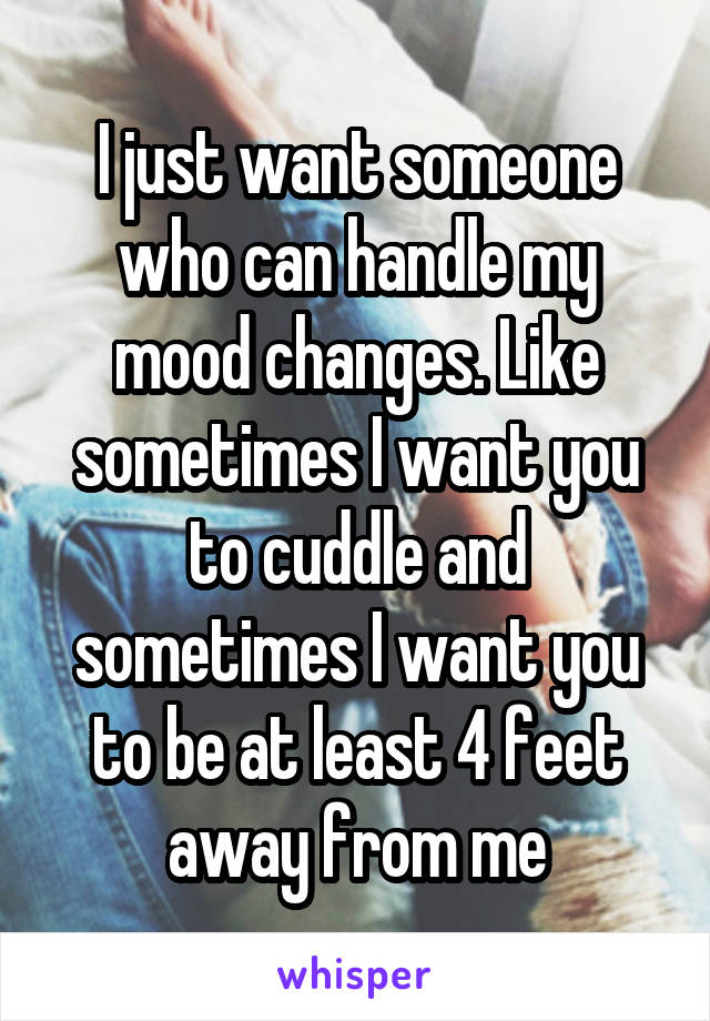 I just want someone who can handle my mood changes. Like sometimes I want you to cuddle and sometimes I want you to be at least 4 feet away from me