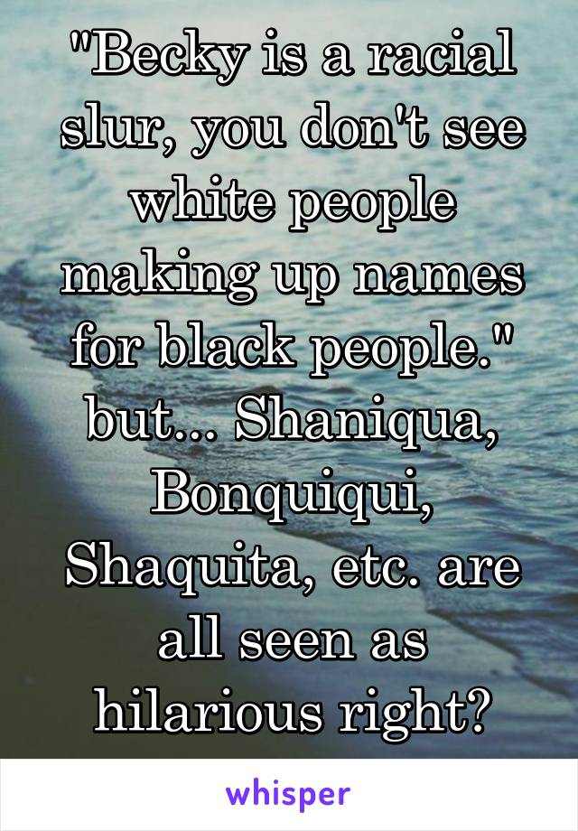 "Becky is a racial slur, you don't see white people making up names for black people."
but... Shaniqua, Bonquiqui, Shaquita, etc. are all seen as hilarious right? #whitetears