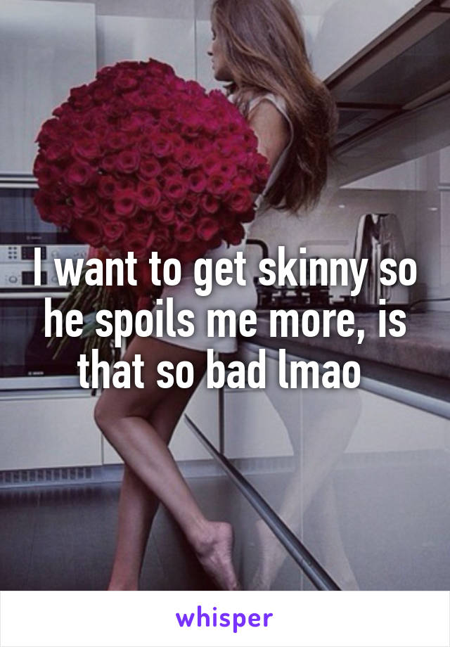 I want to get skinny so he spoils me more, is that so bad lmao 