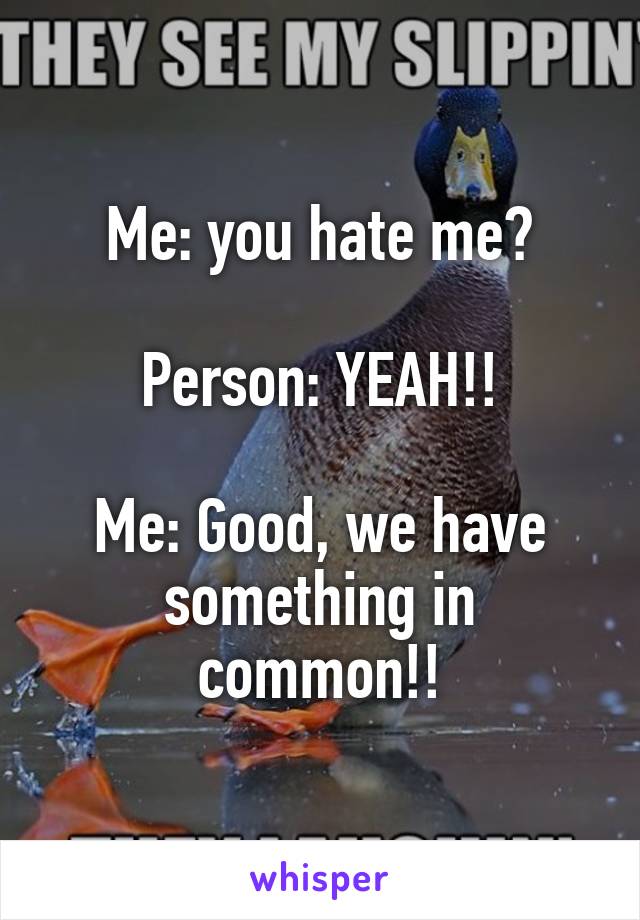 Me: you hate me?

Person: YEAH!!

Me: Good, we have something in common!!