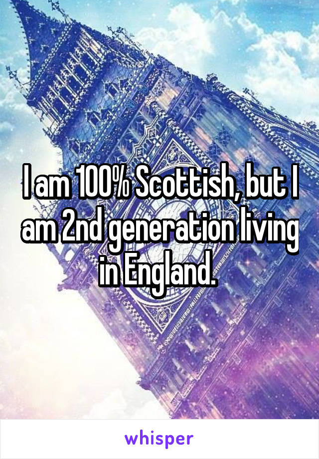 I am 100% Scottish, but I am 2nd generation living in England. 