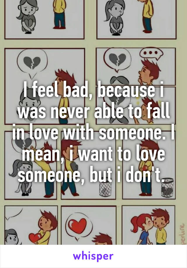 I feel bad, because i was never able to fall in love with someone. I mean, i want to love someone, but i don't. 