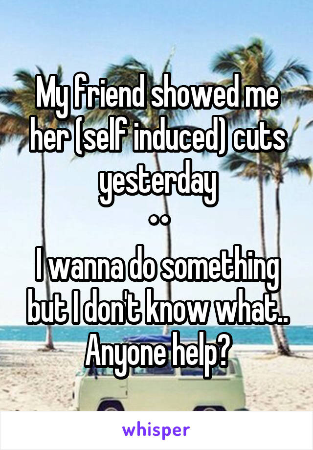 My friend showed me her (self induced) cuts yesterday
••
I wanna do something but I don't know what.. Anyone help?