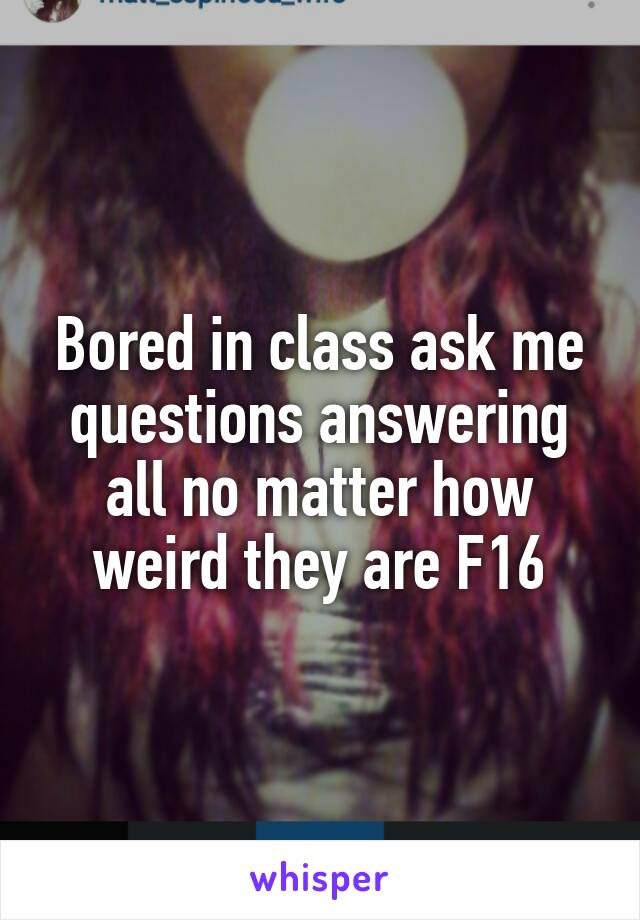 Bored in class ask me questions answering all no matter how weird they are F16