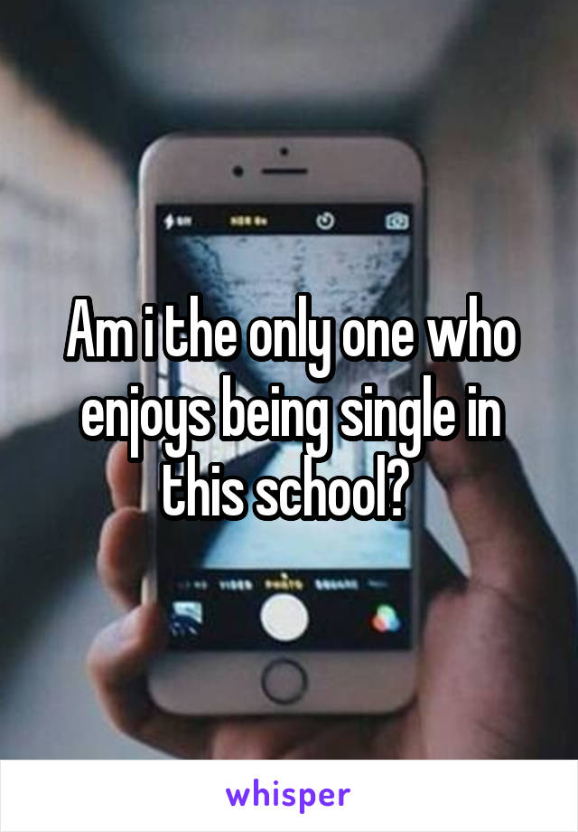 Am i the only one who enjoys being single in this school? 