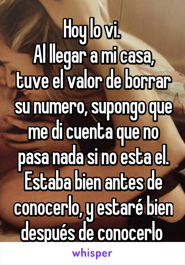 Hoy lo vi. 
Al llegar a mi casa, tuve el valor de borrar su numero, supongo que me di cuenta que no pasa nada si no esta el.
Estaba bien antes de conocerlo, y estaré bien después de conocerlo 