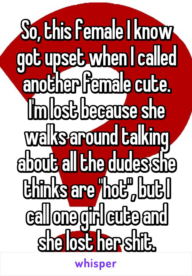 So, this female I know got upset when I called another female cute. I'm lost because she walks around talking about all the dudes she thinks are "hot", but I call one girl cute and she lost her shit.