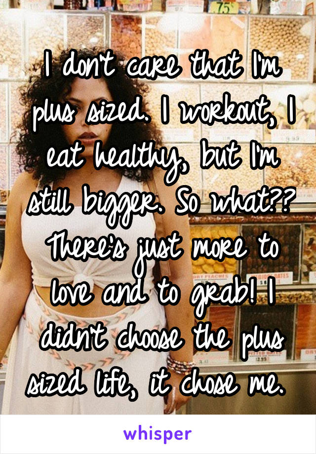 I don't care that I'm plus sized. I workout, I eat healthy, but I'm still bigger. So what?? There's just more to love and to grab! I didn't choose the plus sized life, it chose me. 