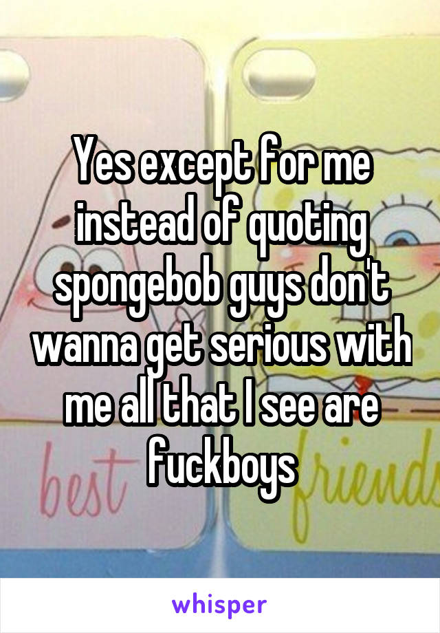 Yes except for me instead of quoting spongebob guys don't wanna get serious with me all that I see are fuckboys