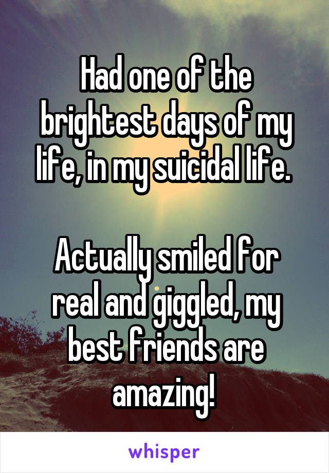 Had one of the brightest days of my life, in my suicidal life. 

Actually smiled for real and giggled, my best friends are amazing! 