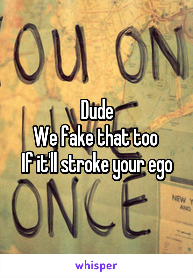 Dude
We fake that too 
If it'll stroke your ego