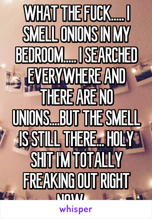 WHAT THE FUCK..... I SMELL ONIONS IN MY BEDROOM..... I SEARCHED EVERYWHERE AND THERE ARE NO UNIONS....BUT THE SMELL IS STILL THERE... HOLY SHIT I'M TOTALLY FREAKING OUT RIGHT NOW.....