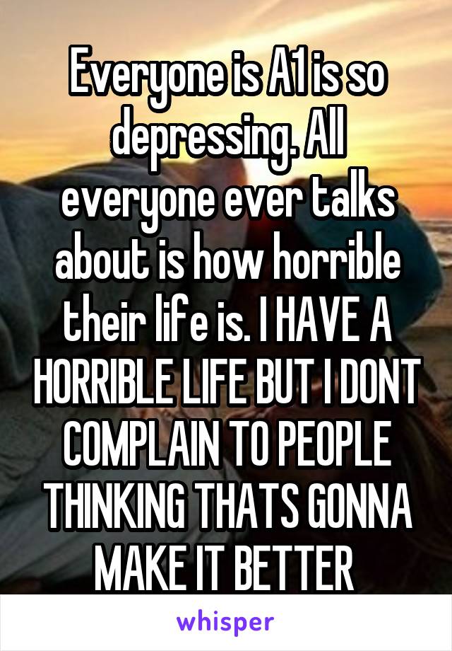 Everyone is A1 is so depressing. All everyone ever talks about is how horrible their life is. I HAVE A HORRIBLE LIFE BUT I DONT COMPLAIN TO PEOPLE THINKING THATS GONNA MAKE IT BETTER 