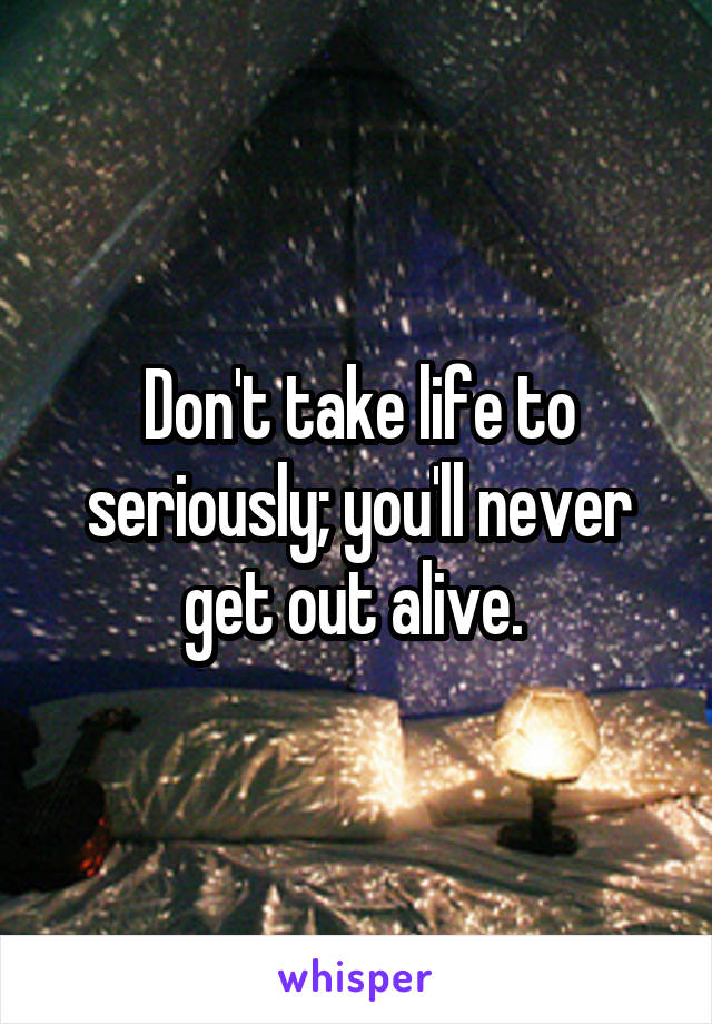 Don't take life to seriously; you'll never get out alive. 