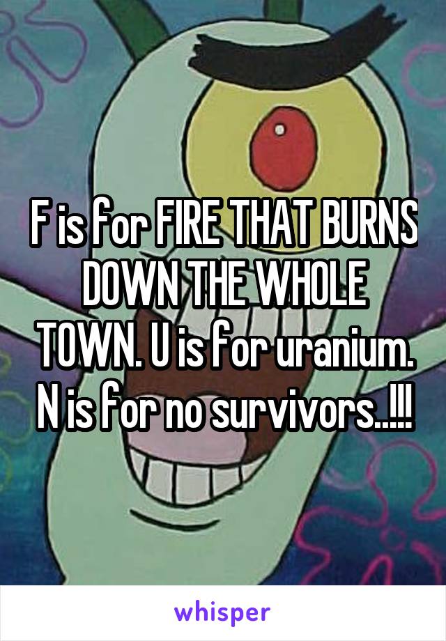 F is for FIRE THAT BURNS DOWN THE WHOLE TOWN. U is for uranium. N is for no survivors..!!!