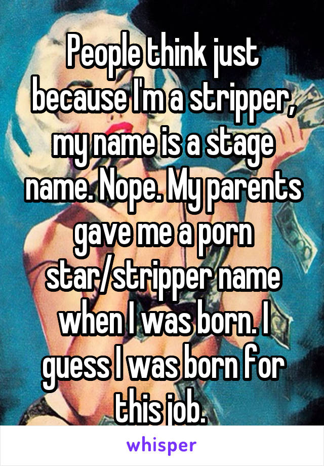 People think just because I'm a stripper, my name is a stage name. Nope. My parents gave me a porn star/stripper name when I was born. I guess I was born for this job. 