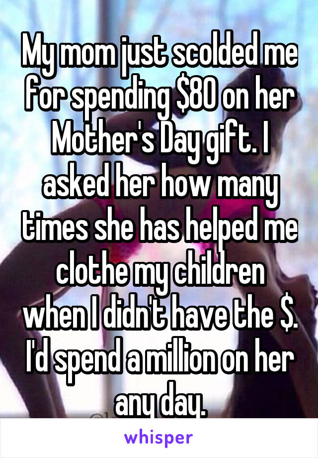 My mom just scolded me for spending $80 on her Mother's Day gift. I asked her how many times she has helped me clothe my children when I didn't have the $. I'd spend a million on her any day.