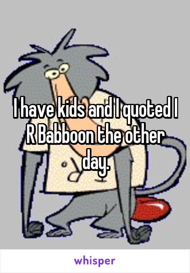I have kids and I quoted I R Babboon the other day.