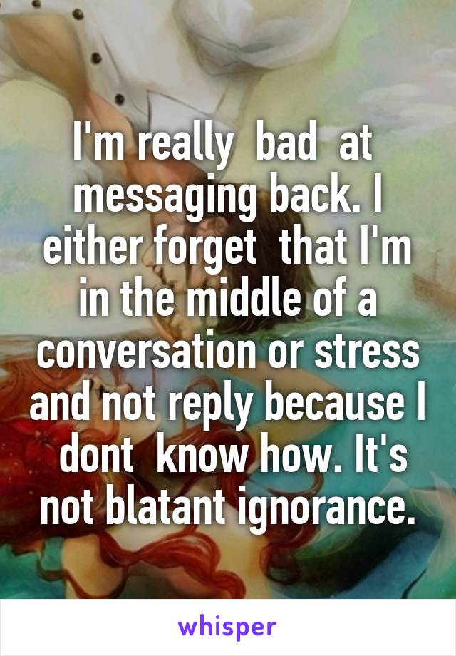 I'm really  bad  at  messaging back. I either forget  that I'm in the middle of a conversation or stress and not reply because I  dont  know how. It's not blatant ignorance.